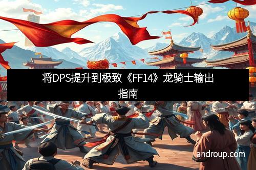 将DPS提升到极致《FF14》龙骑士输出指南